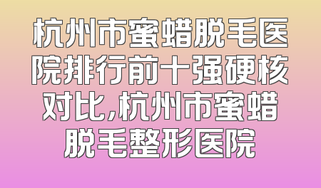 杭州市蜜蜡脱毛医院排行前十强硬核对比，杭州市蜜蜡脱毛整形医院