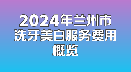 2024年兰州市洗牙美白服务费用概览