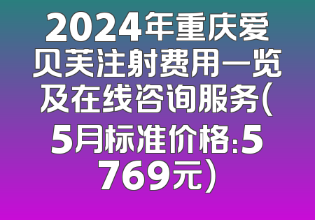 2024年重庆爱贝芙注射费用一览及在线咨询服务（5月标准价格：5769元）