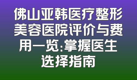 佛山亚韩医疗整形美容医院评价与费用一览：掌握医生选择指南