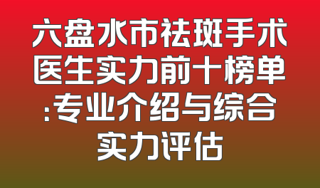 六盘水市祛斑手术医生实力前十榜单：专业介绍与综合实力评估