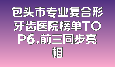 包头市专业复合形牙齿医院榜单TOP6，前三同步亮相