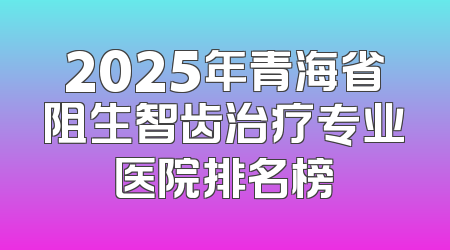 2025年青海省阻生智齿治疗专业医院排名榜