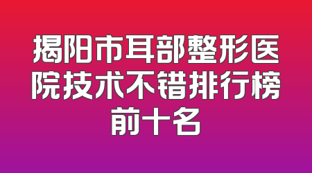 揭阳市耳部整形医院技术不错排行榜前十名