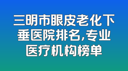 三明市眼皮老化下垂医院排名，专业医疗机构榜单