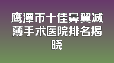 鹰潭市十佳鼻翼减薄手术医院排名揭晓