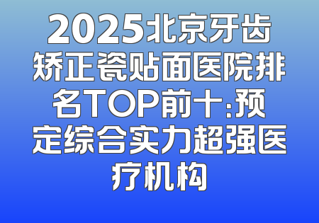 2025北京牙齿矫正瓷贴面医院排名TOP前十：预定综合实力超强医疗机构