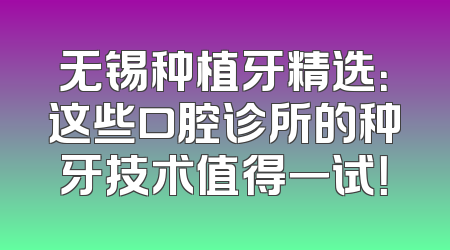 无锡种植牙精选：这些口腔诊所的种牙技术值得一试！
