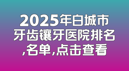 2025年白城市牙齿镶牙医院排名，名单，点击查看