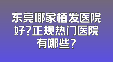 东莞哪家植发医院好？正规热门医院有哪些？