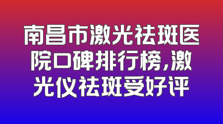 南昌市激光祛斑医院口碑排行榜，激光仪祛斑受好评