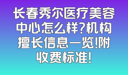 长春秀尔医疗美容中心怎么样？机构擅长信息一览！附收费标准！
