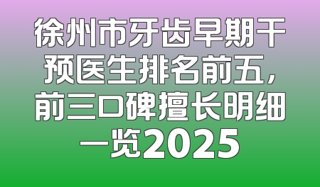徐州市牙齿早期干预医生排名前五，前三口碑擅长明细一览2025