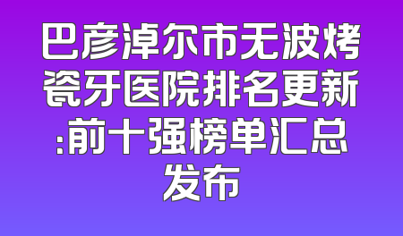 巴彦淖尔市无波烤瓷牙医院排名更新：前十强榜单汇总发布