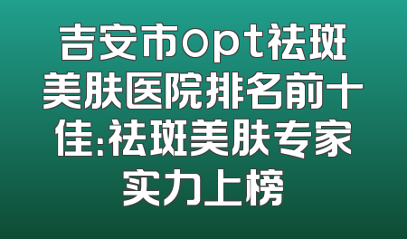 吉安市opt祛斑美肤医院排名前十佳：祛斑美肤专家实力上榜