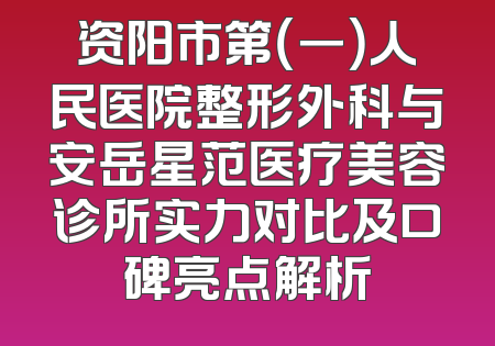 资阳市第（一）人民医院整形外科与安岳星范医疗美容诊所实力对比及口碑亮点解析