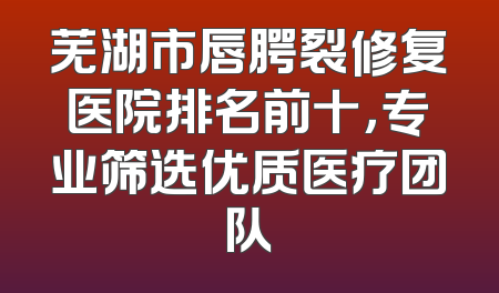 芜湖市唇腭裂修复医院排名前十，专业筛选优质医疗团队