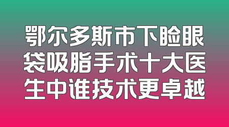 鄂尔多斯市下睑眼袋吸脂手术十大医生中谁技术更卓越
