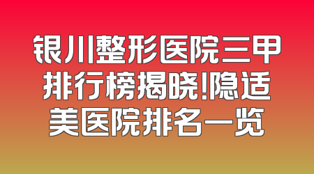 银川整形医院三甲排行榜揭晓！隐适美医院排名一览
