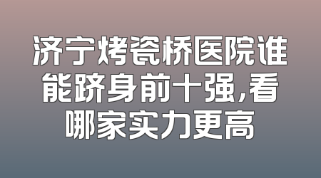 济宁烤瓷桥医院谁能跻身前十强，看哪家实力更高