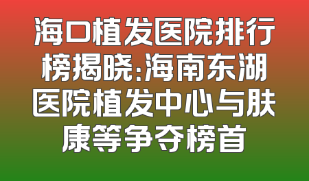 海口植发医院排行榜揭晓：海南东湖医院植发中心与肤康等争夺榜首
