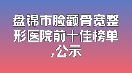 盘锦市脸颧骨宽整形医院前十佳榜单，公示