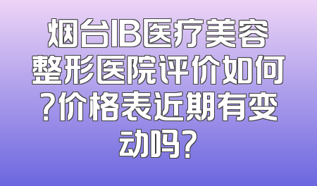 烟台IB医疗美容整形医院评价如何？价格表近期有变动吗？