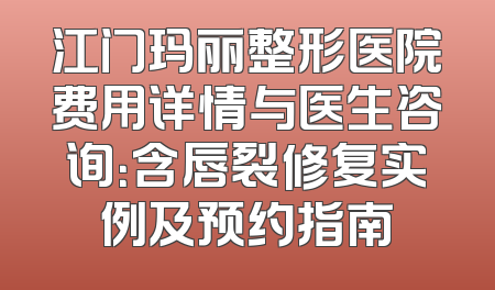 江门玛丽整形医院费用详情与医生咨询：含唇裂修复实例及预约指南