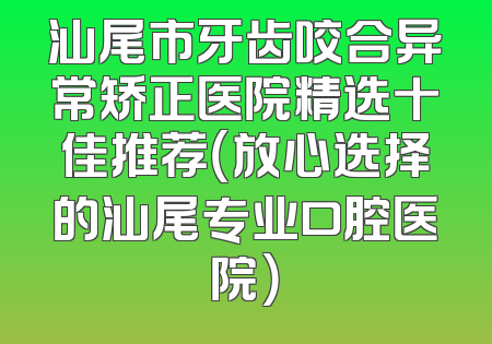汕尾市牙齿咬合异常矫正医院精选十佳推荐（放心选择的汕尾专业口腔医院）