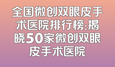 全国微创双眼皮手术医院排行榜：揭晓50家微创双眼皮手术医院