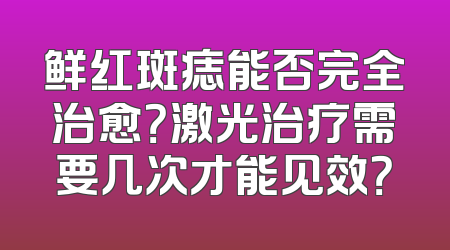 鲜红斑痣能否完全治愈？激光治疗需要几次才能见效？