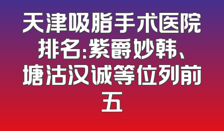 天津吸脂手术医院排名：紫爵妙韩、塘沽汉诚等位列前五