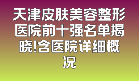 天津皮肤美容整形医院前十强名单揭晓！含医院详细概况