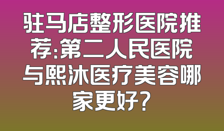 驻马店整形医院推荐：第二人民医院与熙沐医疗美容哪家更好？