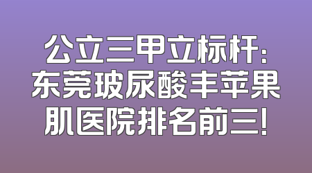 公立三甲立标杆：东莞玻尿酸丰苹果肌医院排名前三！
