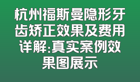 杭州福斯曼隐形牙齿矫正效果及费用详解：真实案例效果图展示