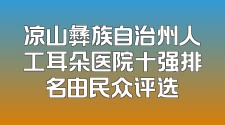 凉山彝族自治州人工耳朵医院十强排名由民众评选
