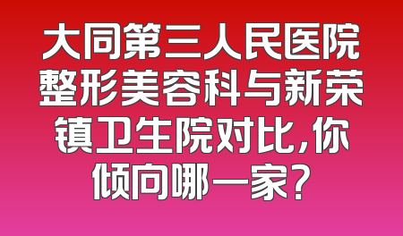 大同第三人民医院整形美容科与新荣镇卫生院对比，你倾向哪一家？