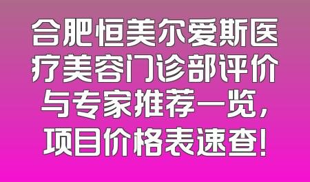 合肥恒美尔爱斯医疗美容门诊部评价与专家推荐一览，项目价格表速查！