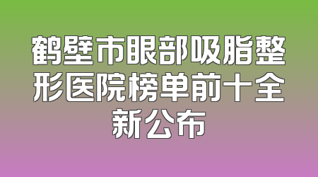 鹤壁市眼部吸脂整形医院榜单前十全新公布