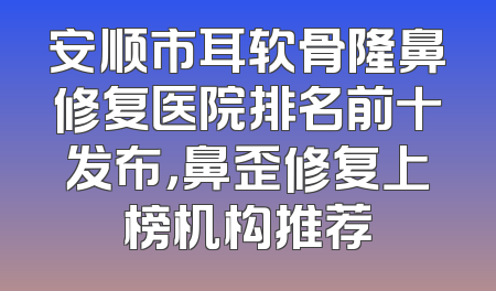 安顺市耳软骨隆鼻修复医院排名前十发布，鼻歪修复上榜机构推荐