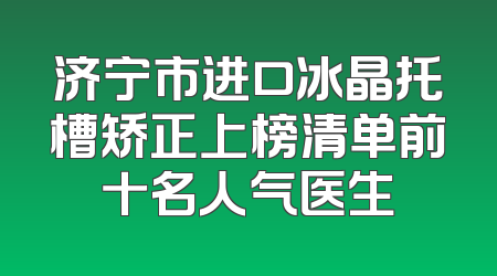 济宁市进口冰晶托槽矫正上榜清单前十名人气医生