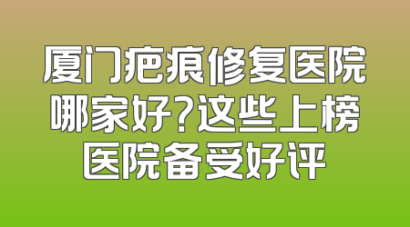 厦门疤痕修复医院哪家好？这些上榜医院备受好评