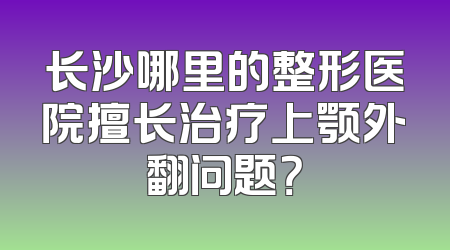 长沙哪里的整形医院擅长治疗上颚外翻问题？