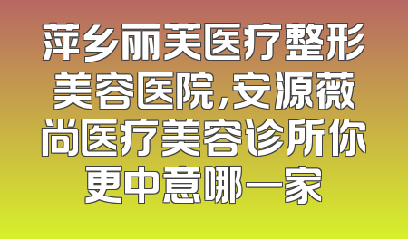 萍乡丽芙医疗整形美容医院，安源薇尚医疗美容诊所你更中意哪一家
