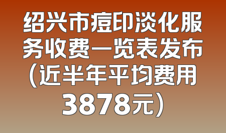 绍兴市痘印淡化服务收费一览表发布（近半年平均费用3878元）