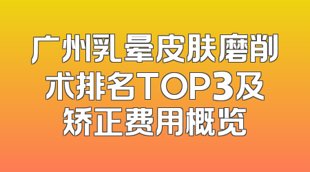 广州乳晕皮肤磨削术排名TOP3及矫正费用概览