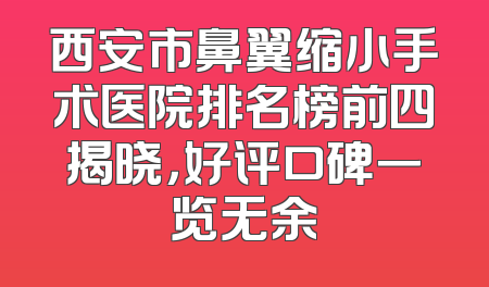 西安市鼻翼缩小手术医院排名榜前四揭晓，好评口碑一览无余