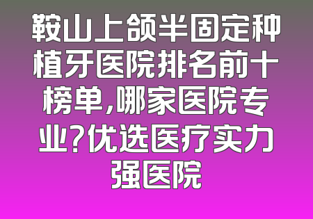 鞍山上颌半固定种植牙医院排名前十榜单，哪家医院专业？优选医疗实力强医院