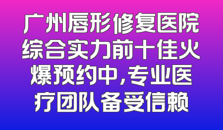 广州唇形修复医院综合实力前十佳火爆预约中，专业医疗团队备受信赖